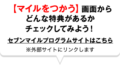 【マイルをつかう】画面からどんな特典があるかチェックしてみよう！セブンマイルプログラムサイトはこちら ※外部サイトにリンクします