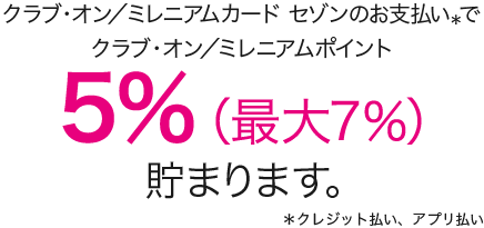 クラブ・オン／ミレニアムカード セゾンのお支払い＊でクラブ・オン／ミレニアムポイント 5%（最大7%）貯まります。＊クレジット払い、アプリ払い