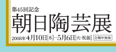 第45回記念 朝日陶芸展 2008年4月10日(木)～5月6日(火・祝振) 会期中無休