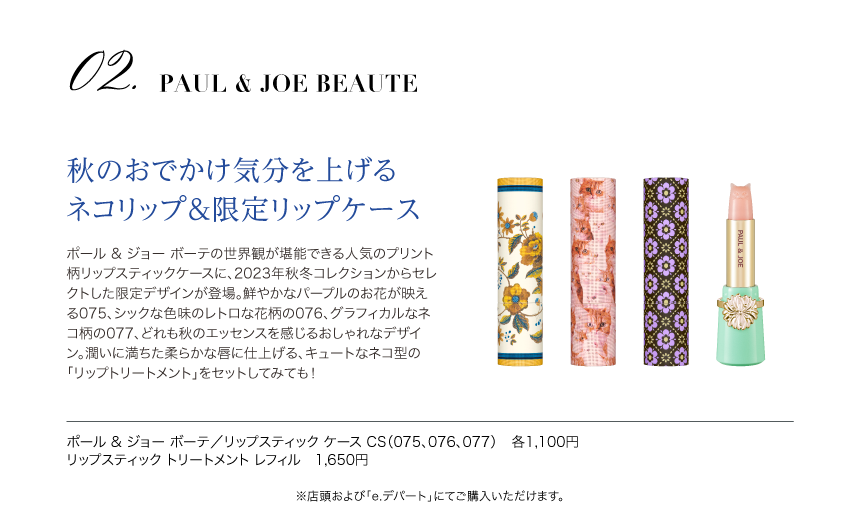 PAUL & JOE BEAUTE　秋のおでかけ気分を上げるネコリップ＆限定リップケース　ポール & ジョー ボーテの世界観が堪能できる人気のプリント柄リップスティックケースに、2023年秋冬コレクションからセレクトした限定デザインが登場。鮮やかなパープルのお花が映える075、シックな色味のレトロな花柄の076、グラフィカルなネコ柄の077、どれも秋のエッセンスを感じるおしゃれなデザイン。潤いに満ちた柔らかな唇に仕上げる、キュートなネコ型の「リップトリートメント」をセットしてみても！ ポール & ジョー ボーテ／リップスティック ケース CS（075、076、077）　各1,100円、リップスティック トリートメント レフィル　1,650円